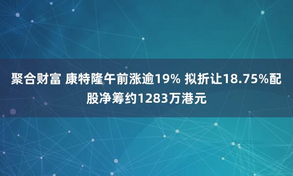 聚合财富 康特隆午前涨逾19% 拟折让18.75%配股净筹约1283万港元