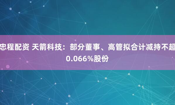 忠程配资 天箭科技：部分董事、高管拟合计减持不超0.066%股份