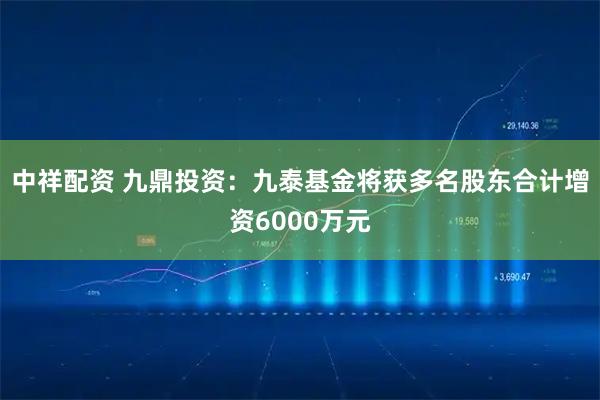 中祥配资 九鼎投资：九泰基金将获多名股东合计增资6000万元
