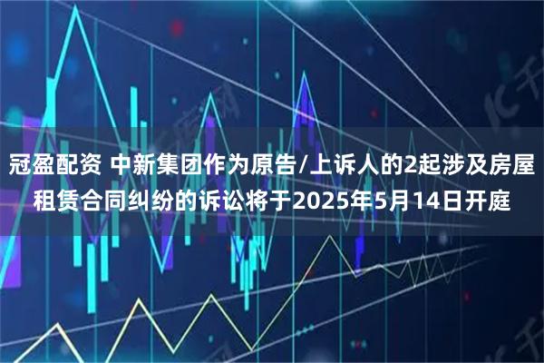 冠盈配资 中新集团作为原告/上诉人的2起涉及房屋租赁合同纠纷的诉讼将于2025年5月14日开庭
