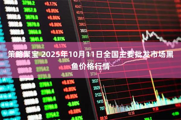 策略聚宝 2025年10月11日全国主要批发市场黑鱼价格行情