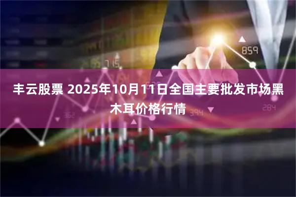 丰云股票 2025年10月11日全国主要批发市场黑木耳价格行情