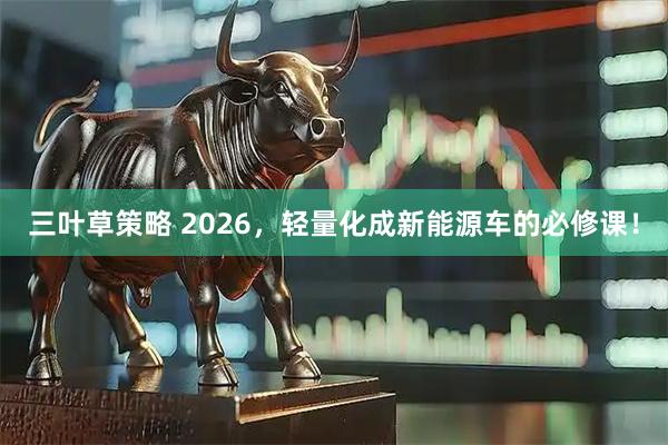 三叶草策略 2026，轻量化成新能源车的必修课！