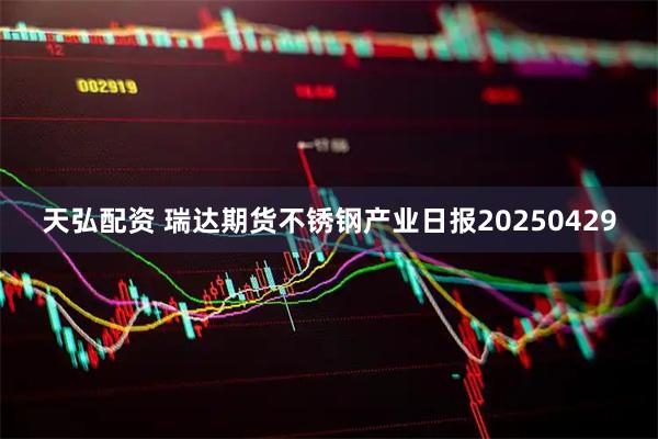 天弘配资 瑞达期货不锈钢产业日报20250429