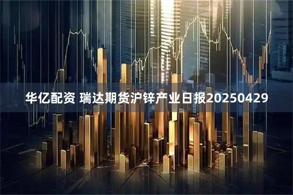 华亿配资 瑞达期货沪锌产业日报20250429