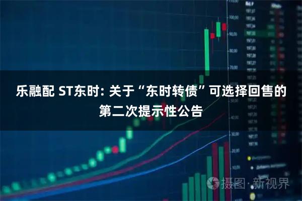 乐融配 ST东时: 关于“东时转债”可选择回售的第二次提示性公告