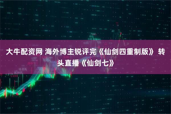 大牛配资网 海外博主锐评完《仙剑四重制版》 转头直播《仙剑七》