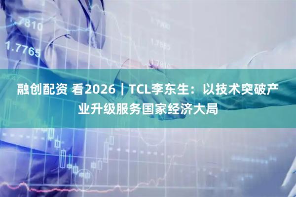 融创配资 看2026｜TCL李东生：以技术突破产业升级服务国家经济大局
