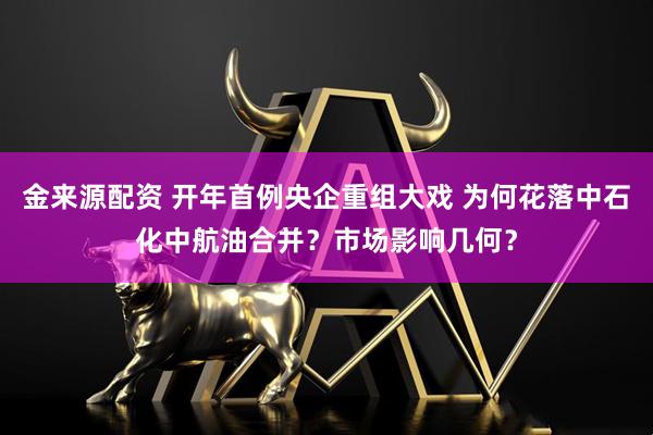 金来源配资 开年首例央企重组大戏 为何花落中石化中航油合并？市场影响几何？