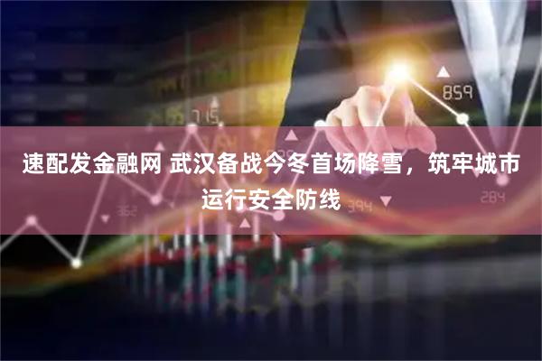 速配发金融网 武汉备战今冬首场降雪，筑牢城市运行安全防线