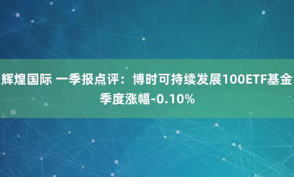 辉煌国际 一季报点评：博时可持续发展100ETF基金季度涨幅-0.10%