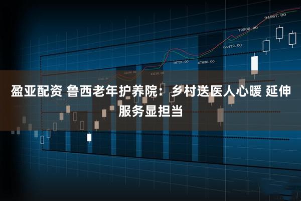 盈亚配资 鲁西老年护养院：乡村送医人心暖 延伸服务显担当