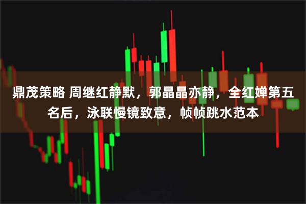 鼎茂策略 周继红静默，郭晶晶亦静，全红婵第五名后，泳联慢镜致意，帧帧跳水范本