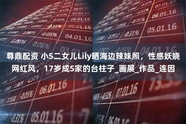 尊鼎配资 小S二女儿Lily晒海边辣妹照，性感妖娆网红风，17岁成S家的台柱子_画展_作品_连因